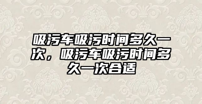 吸污車吸污時間多久一次，吸污車吸污時間多久一次合適