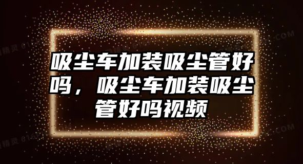 吸塵車加裝吸塵管好嗎，吸塵車加裝吸塵管好嗎視頻