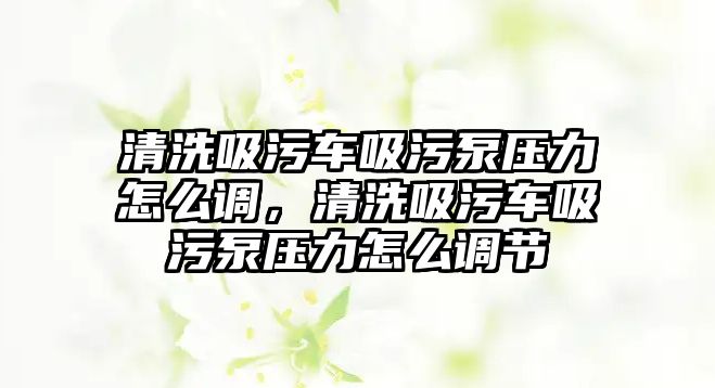 清洗吸污車吸污泵壓力怎么調(diào)，清洗吸污車吸污泵壓力怎么調(diào)節(jié)