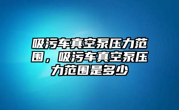 吸污車(chē)真空泵壓力范圍，吸污車(chē)真空泵壓力范圍是多少