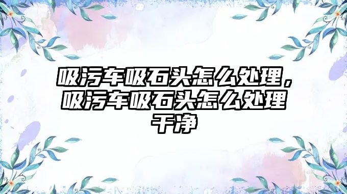 吸污車吸石頭怎么處理，吸污車吸石頭怎么處理干凈