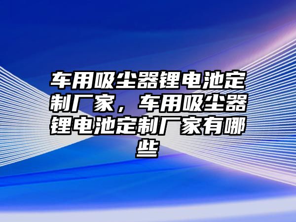 車(chē)用吸塵器鋰電池定制廠家，車(chē)用吸塵器鋰電池定制廠家有哪些