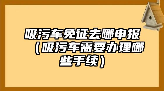 吸污車(chē)免征去哪申報(bào)（吸污車(chē)需要辦理哪些手續(xù)）