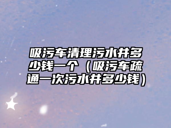 吸污車清理污水井多少錢一個（吸污車疏通一次污水井多少錢）