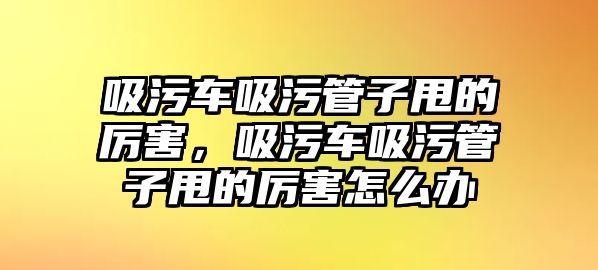 吸污車(chē)吸污管子甩的厲害，吸污車(chē)吸污管子甩的厲害怎么辦