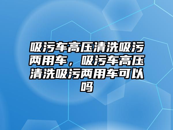 吸污車高壓清洗吸污兩用車，吸污車高壓清洗吸污兩用車可以嗎