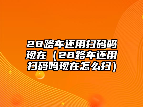 28路車還用掃碼嗎現(xiàn)在（28路車還用掃碼嗎現(xiàn)在怎么掃）