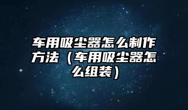 車用吸塵器怎么制作方法（車用吸塵器怎么組裝）