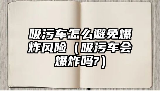 吸污車怎么避免爆炸風險（吸污車會爆炸嗎?）