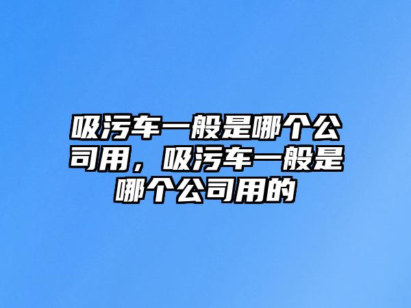 吸污車一般是哪個公司用，吸污車一般是哪個公司用的