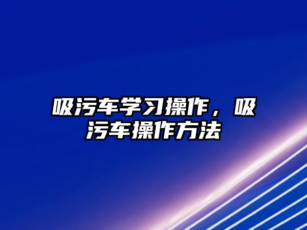 吸污車學(xué)習(xí)操作，吸污車操作方法