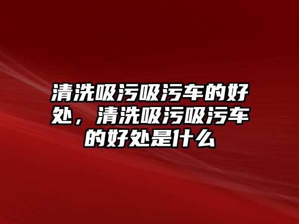 清洗吸污吸污車的好處，清洗吸污吸污車的好處是什么