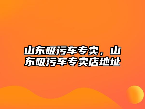 山東吸污車專賣，山東吸污車專賣店地址