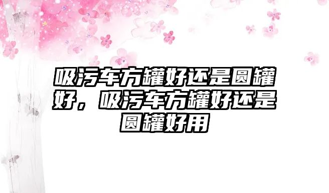 吸污車方罐好還是圓罐好，吸污車方罐好還是圓罐好用