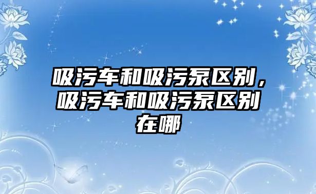 吸污車和吸污泵區(qū)別，吸污車和吸污泵區(qū)別在哪