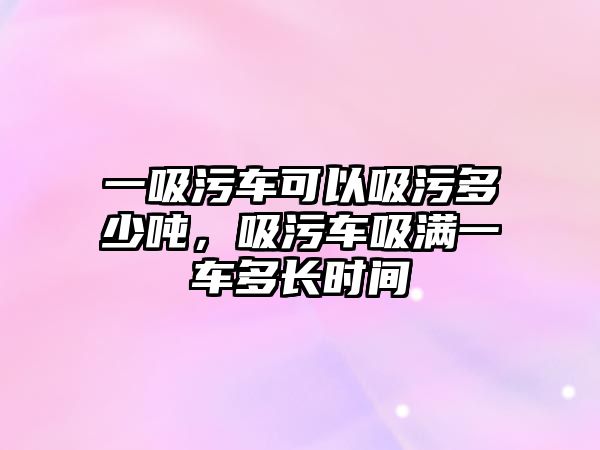 一吸污車可以吸污多少噸，吸污車吸滿一車多長(zhǎng)時(shí)間