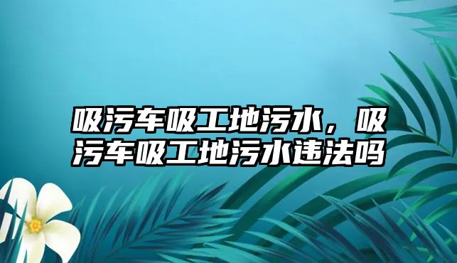 吸污車吸工地污水，吸污車吸工地污水違法嗎