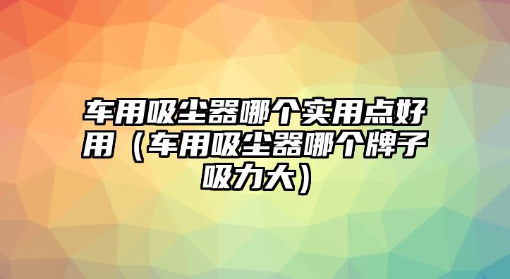 車用吸塵器哪個(gè)實(shí)用點(diǎn)好用（車用吸塵器哪個(gè)牌子吸力大）