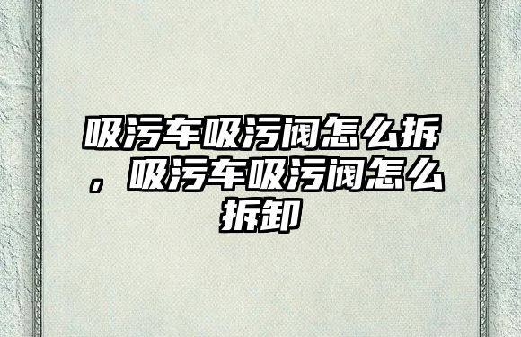 吸污車吸污閥怎么拆，吸污車吸污閥怎么拆卸