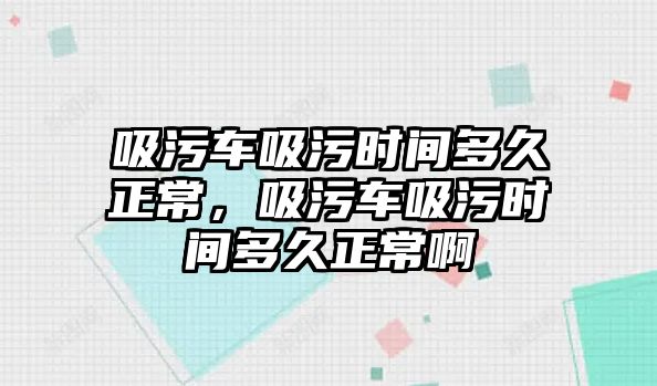 吸污車吸污時間多久正常，吸污車吸污時間多久正常啊