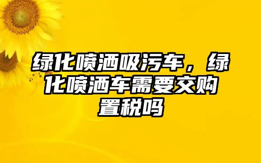 綠化噴灑吸污車，綠化噴灑車需要交購置稅嗎