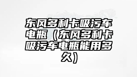 東風(fēng)多利卡吸污車電瓶（東風(fēng)多利卡吸污車電瓶能用多久）