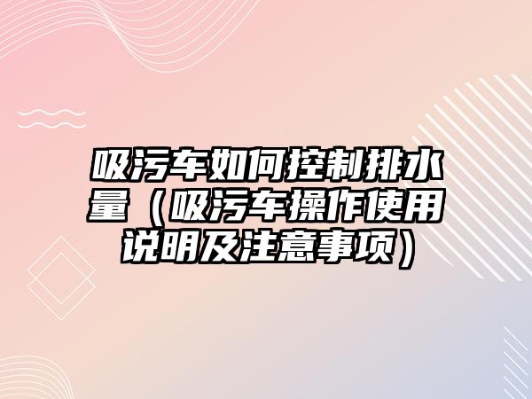 吸污車如何控制排水量（吸污車操作使用說明及注意事項）