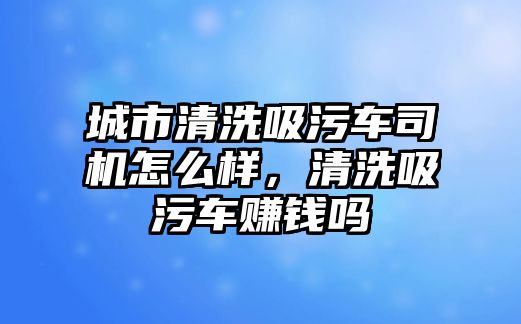 城市清洗吸污車司機怎么樣，清洗吸污車賺錢嗎