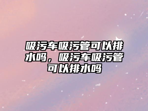 吸污車吸污管可以排水嗎，吸污車吸污管可以排水嗎