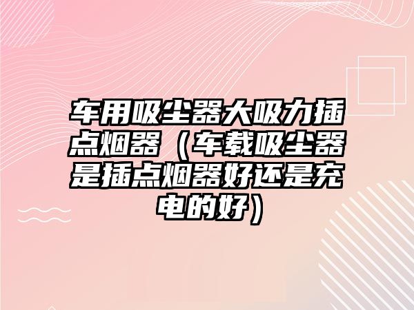 車用吸塵器大吸力插點煙器（車載吸塵器是插點煙器好還是充電的好）