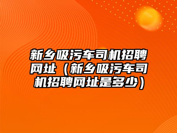 新鄉(xiāng)吸污車司機招聘網(wǎng)址（新鄉(xiāng)吸污車司機招聘網(wǎng)址是多少）