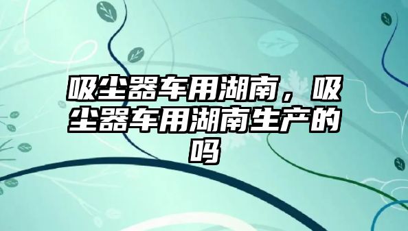 吸塵器車用湖南，吸塵器車用湖南生產(chǎn)的嗎