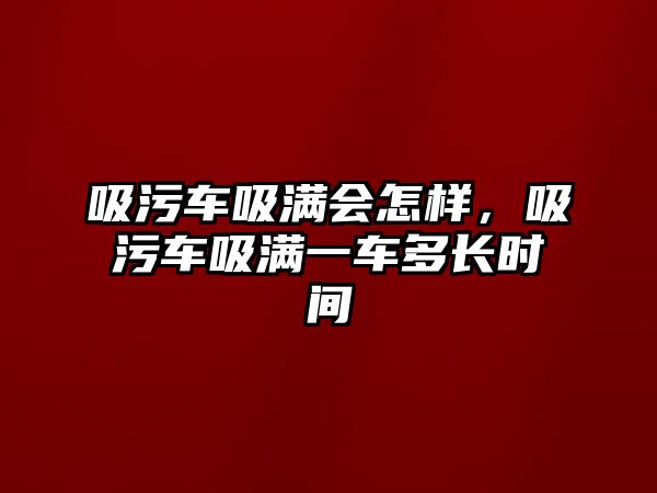 吸污車吸滿會怎樣，吸污車吸滿一車多長時間