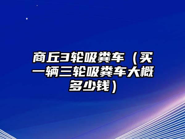 商丘3輪吸糞車（買一輛三輪吸糞車大概多少錢）