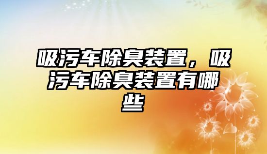 吸污車除臭裝置，吸污車除臭裝置有哪些