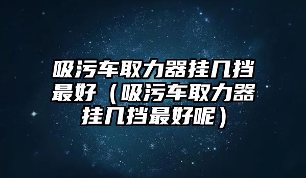 吸污車取力器掛幾擋最好（吸污車取力器掛幾擋最好呢）