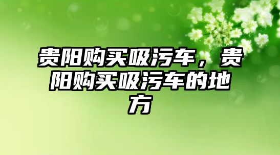 貴陽購買吸污車，貴陽購買吸污車的地方