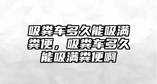 吸糞車多久能吸滿糞便，吸糞車多久能吸滿糞便啊