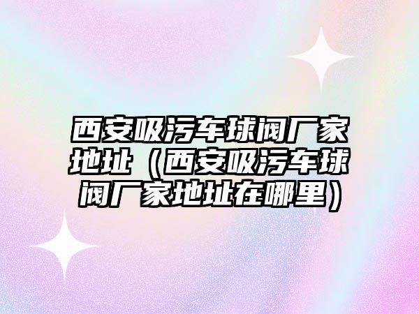 西安吸污車球閥廠家地址（西安吸污車球閥廠家地址在哪里）