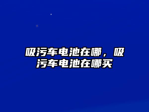 吸污車電池在哪，吸污車電池在哪買