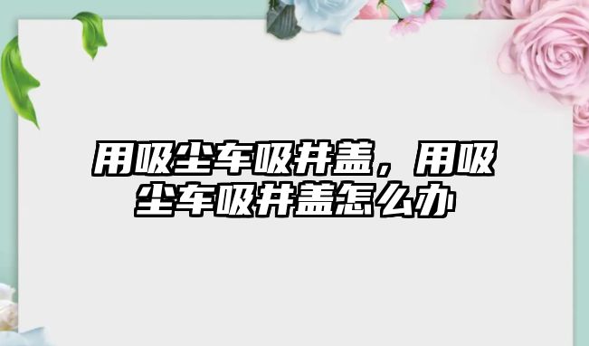 用吸塵車吸井蓋，用吸塵車吸井蓋怎么辦