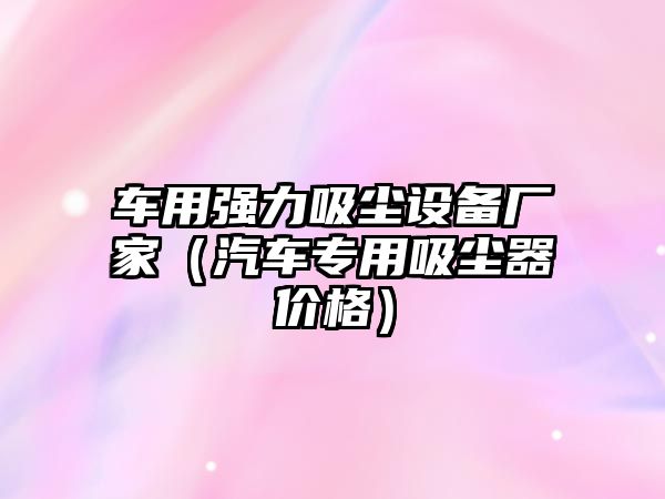 車用強(qiáng)力吸塵設(shè)備廠家（汽車專用吸塵器價格）