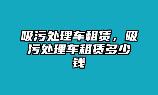 吸污處理車(chē)租賃，吸污處理車(chē)租賃多少錢(qián)