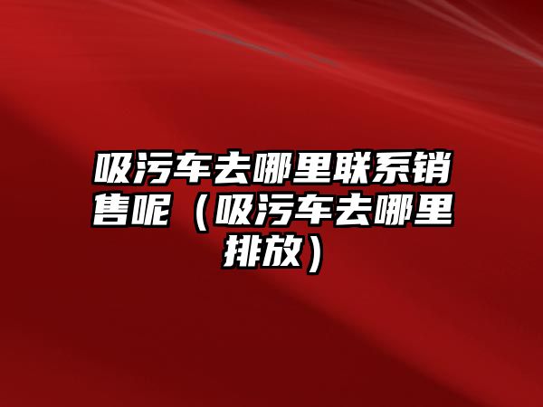 吸污車去哪里聯系銷售呢（吸污車去哪里排放）