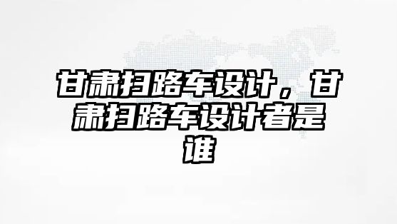 甘肅掃路車設計，甘肅掃路車設計者是誰