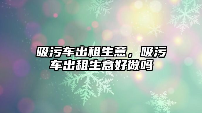 吸污車出租生意，吸污車出租生意好做嗎