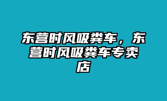 東營(yíng)時(shí)風(fēng)吸糞車，東營(yíng)時(shí)風(fēng)吸糞車專賣店