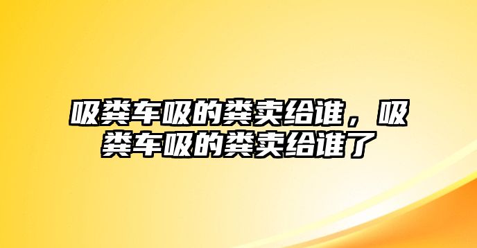 吸糞車吸的糞賣給誰，吸糞車吸的糞賣給誰了