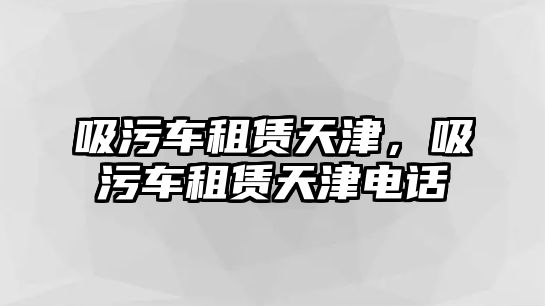 吸污車租賃天津，吸污車租賃天津電話