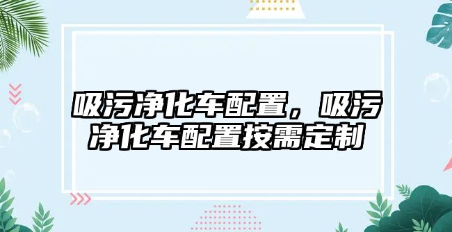 吸污凈化車配置，吸污凈化車配置按需定制